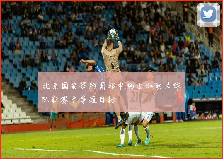 北京国安签约葡超中场古加助力球队新赛季争冠目标