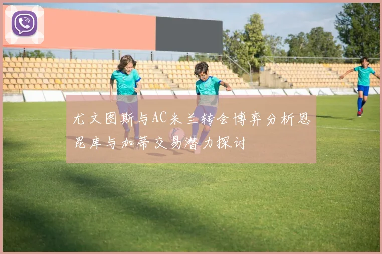 尤文图斯与AC米兰转会博弈分析恩昆库与加蒂交易潜力探讨