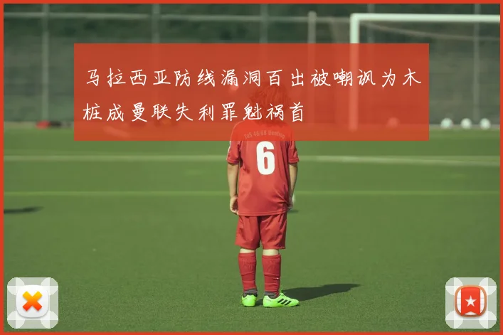 马拉西亚防线漏洞百出被嘲讽为木桩成曼联失利罪魁祸首