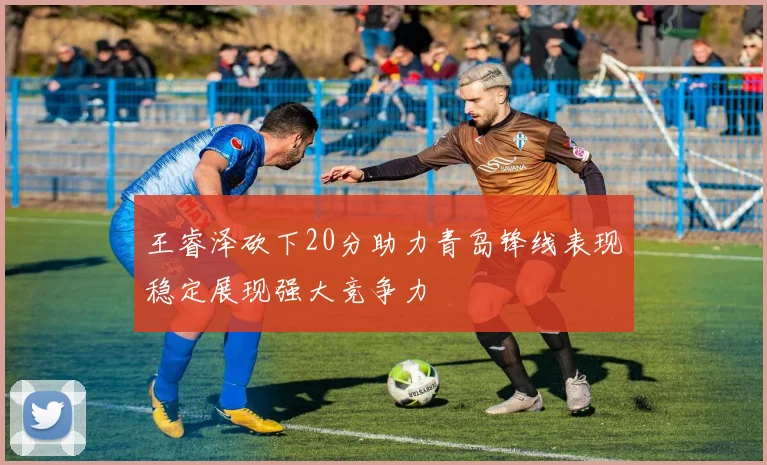 王睿泽砍下20分助力青岛锋线表现稳定展现强大竞争力